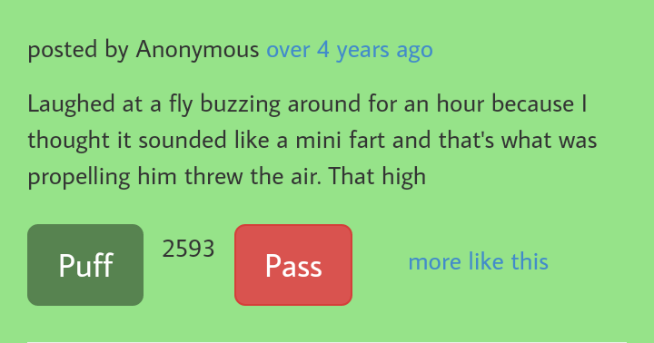 grass - posted by Anonymous over 4 years ago Laughed at a fly buzzing around for an hour because | thought it sounded a mini fart and that's what was propelling him threw the air. That high 2593 Puff Pass more this