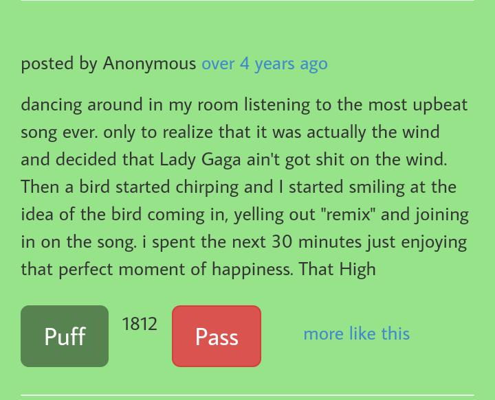 grass - posted by Anonymous over 4 years ago dancing around in my room listening to the most upbeat song ever. only to realize that it was actually the wind and decided that Lady Gaga ain't got shit on the wind. Then a bird started chirping and I started 