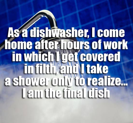 showerthoughts - water - As a dishwasher, I come home after hours of work in which I get covered in filth and I take a shower only to realize... Lam the final dish