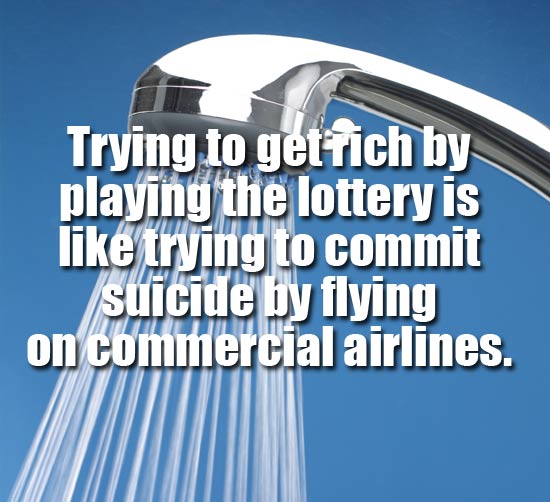 showerthoughts - shower head - Trying to get fich by playing the lottery is trying to commit suicide by flying on commercial airlines.
