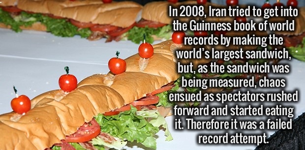 Sandwich - In 2008, Iran tried to get into the Guinness book of world records by making the world's largest sandwich, but, as the sandwich was being measured, chaos ensued as spectators rushed forward and started eating it. Therefore it was a failed recor