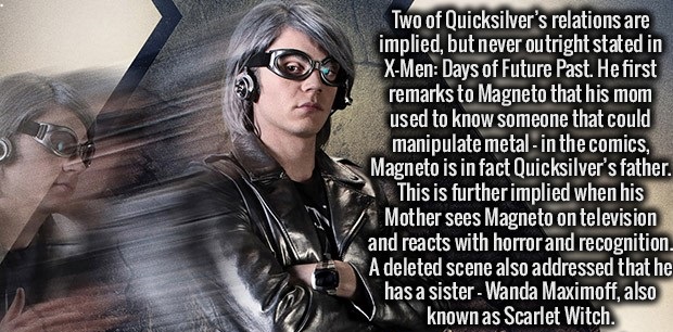 quicksilver x men - Two of Quicksilver's relations are implied, but never outright stated in XMen Days of Future Past. He first remarks to Magneto that his mom used to know someone that could manipulate metal in the comics, Magneto is in fact Quicksilver'