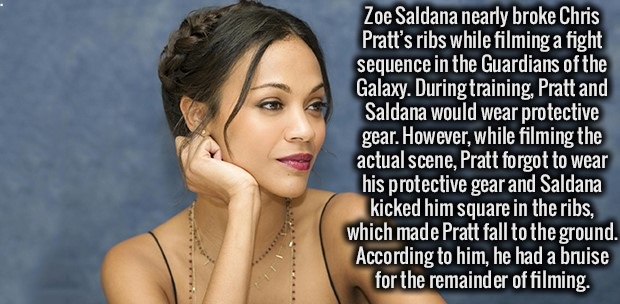 beauty - Zoe Saldana nearly broke Chris Pratt's ribs while filming a fight sequence in the Guardians of the Galaxy. During training, Pratt and Saldana would wear protective gear. However, while filming the actual scene, Pratt forgot to wear his protective