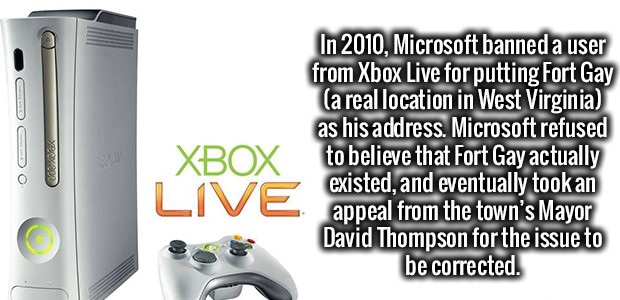 xbox 360 - Xbox In 2010, Microsoft banned a user from Xbox Live for putting Fort Gay a real location in West Virginia as his address. Microsoft refused to believe that Fort Gay actually existed, and eventually took an appeal from the town's Mayor David Th