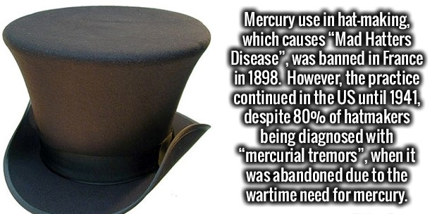 table - Mercury use in hatmaking, which causes "Mad Hatters Disease", was banned in France in 1898. However, the practice continued in the Us until 1941, despite 80% of hatmakers being diagnosed with "mercurial tremors", when it was abandoned due to the w