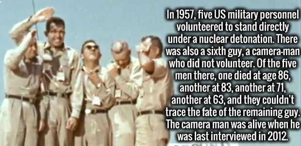 friendship - In 1957, five Us military personnel volunteered to stand directly under a nuclear detonation. There was also a sixth guy, a cameraman who did not volunteer. Of the five men there, one died at age 86, another at 83, another at 71, another at 6