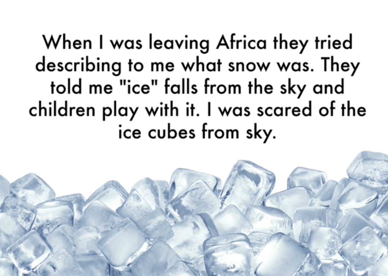 ice cubes - When I was leaving Africa they tried describing to me what snow was. They told me "ice" falls from the sky and children play with it. I was scared of the ice cubes from sky.