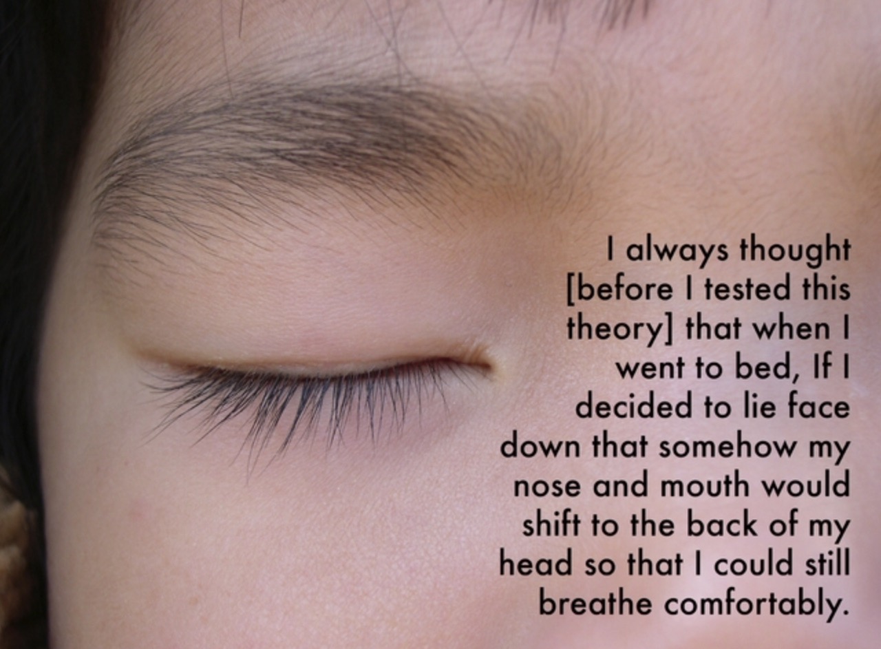 Thought - I always thought before I tested this theory that when I went to bed, if I decided to lie face down that somehow my nose and mouth would shift to the back of my head so that I could still breathe comfortably.