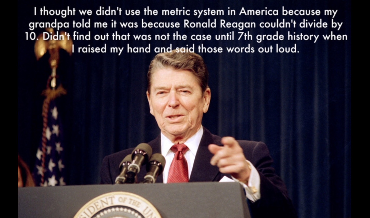 I thought we didn't use the metric system in America because my grandpa told me it was because Ronald Reagan couldn't divide by 10. Didn't find out that was not the case until 7th grade history when I raised my hand and said those words out loud. No The U