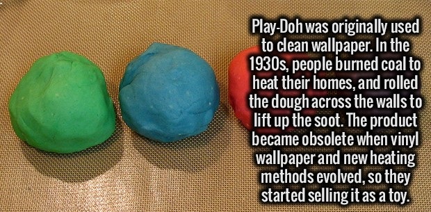 play doh - PlayDoh was originally used to clean wallpaper. In the 1930s, people burned coal to heat their homes, and rolled the dough across the walls to lift up the soot. The product became obsolete when vinyl wallpaper and new heating methods evolved, s