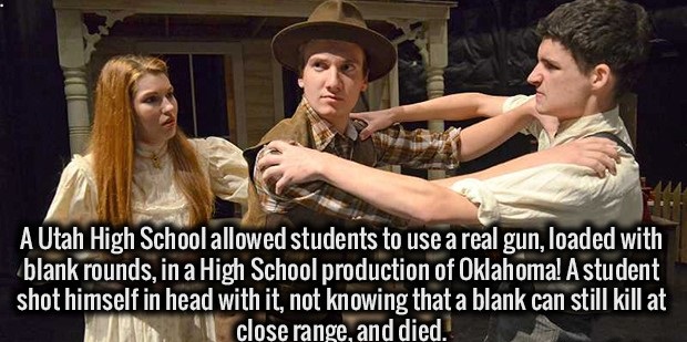 photo caption - A Utah High School allowed students to use a real gun, loaded with blank rounds, in a High School production of Oklahoma! A student shot himself in head with it, not knowing that a blank can still kill at close range, and died.