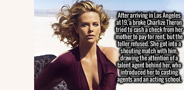 fashion model - After arriving in Los Angeles at 19, a broke Charlize Theron tried to cash a check from her mother to pay for rent, but the teller refused. She got into a shouting match with him, drawing the attention of a talent agent behind her, who int