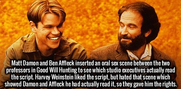 good will hunting quotes - Matt Damon and Ben Affleck inserted an oral sex scene between the two professors in Good Will Hunting to see which studio executives actually read the script. Harvey Weinstein d the script, but hated that scene which showed Damo