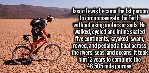 cycling - Jason Lewis became the 1st person to circumnavigate the Earth without using motors or sails. He walked, cycled and inline skated five continents, kayaked, swam, rowed, and pedaled a boat across the rivers, seas, and oceans. It took him 13 years 