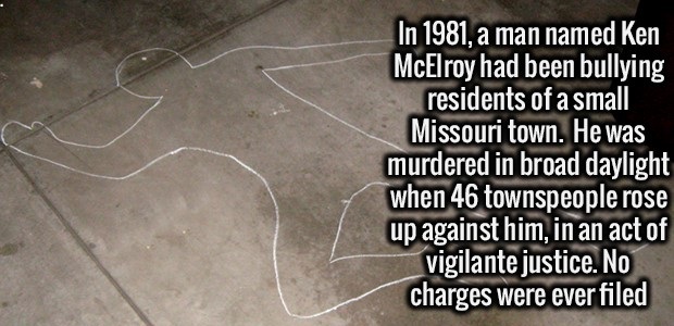 interesting facts about missouri - In 1981, a man named Ken McElroy had been bullying residents of a small Missouri town. He was murdered in broad daylight when 46 townspeople rose up against him, in an act of vigilante justice. No charges were ever filed