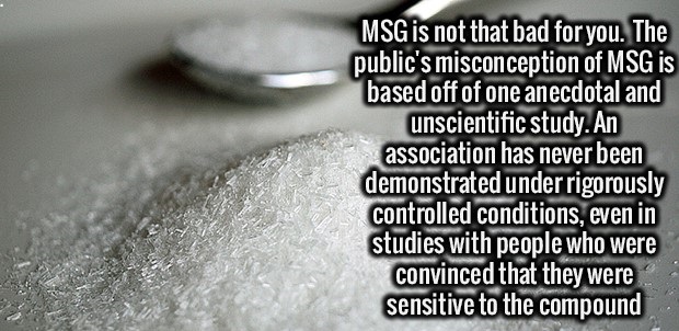 Brain - Msg is not that bad for you. The public's misconception of Msg is based off of one anecdotal and unscientific study. An association has never been demonstrated under rigorously controlled conditions, even in studies with people who were convinced 