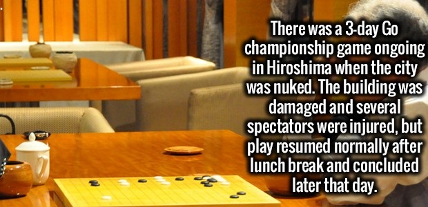 table - There was a 3day Go championship game ongoing in Hiroshima when the city was nuked. The building was damaged and several spectators were injured, but play resumed normally after lunch break and concluded later that day.