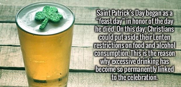 juice - Saint Patrick's Day began as a "feast day" in honor of the day he died. On this day, Christians could put aside their Lenten restrictions on food and alcohol consumption. This is the reason why excessive drinking has become so permanently linked t