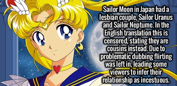 cartoon - Sailor Moon in Japan had a lesbian couple, Sailor Uranus and Sailor Neptume. In the English translation this is censored, stating they are cousins instead. Due to problematic dubbing flirting was left in, leading some viewers to infer their rela