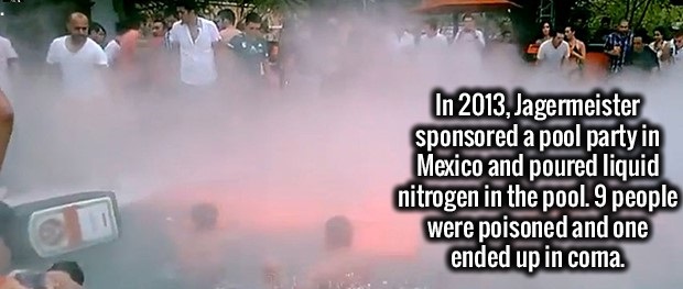 water - In 2013, Jagermeister sponsored a pool party in Mexico and poured liquid nitrogen in the pool. 9 people were poisoned and one ended up in coma.
