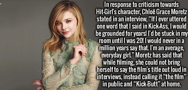 fur - In response to criticism towards HitGirl's character, Chlo Grace Moretz stated in an interview, "If I ever uttered one word that I said in KickAss, I would be grounded for years! I'd be stuck in my room until I was 20! I would never in a million yea