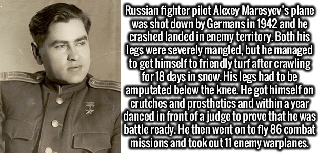 human behavior - Russian fighter pilot Alexey Maresyev's plane was shot down by Germans in 1942 and he crashed landed in enemy territory. Both his legs were severely mangled, but he managed to get himself to friendly turf after crawling for 18 days in sno