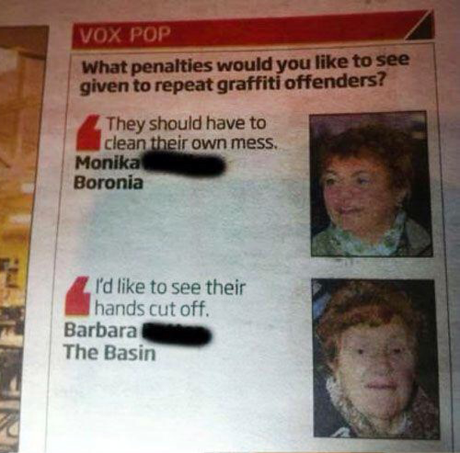 escalated quickly - Vox Pop What penalties would you to see given to repeat graffiti offenders? They should have to clean their own mess. Monika Boronia I'd to see their hands cut off. Barbara The Basin