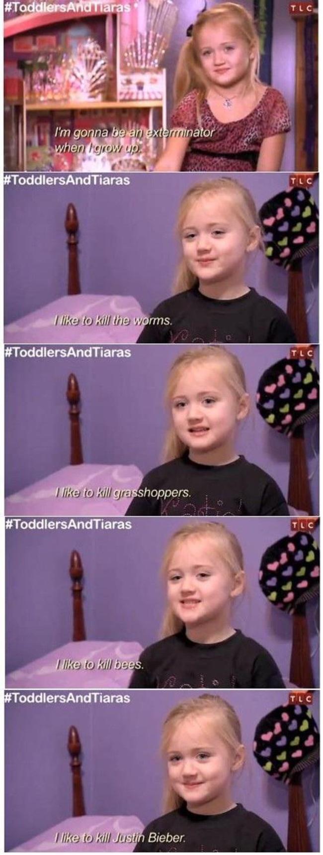 Toddlers & Tiaras - Tlc I'm gonna be an exterminator when I grow up I to kill the worms. to kill grasshoppers. I to kill bees. I to kill Justin Bieber.