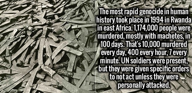 rwandan genocide machete - The most rapid genocide in human history took place in 1994 in Rwanda in east Africa. 1,174,000 people were murdered, mostly with machetes, in 100 days. That's 10,000 murdered every day, 400 every hour, 7 every minute. Un soldie