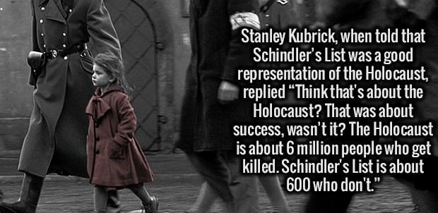 schindler's list hd - Stanley Kubrick, when told that Schindler's List was a good representation of the Holocaust, replied Think that's about the Holocaust? That was about success, wasn't it? The Holocaust is about 6 million people who get killed. Schindl