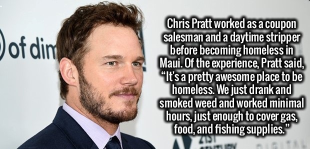 beard - of dimi Chris Pratt worked as a coupon salesman and a daytime stripper before becoming homeless in Maui. Of the experience, Pratt said, "It's a pretty awesome place to be homeless. We just drank and smoked weed and worked minimal hours, just enoug