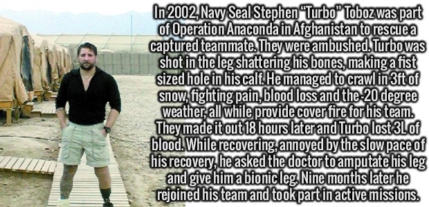 human behavior - In 2002, Navy Seal Stephen "Turbo Toboz was part of Operation Anaconda in Afghanistan to rescue a captured teammate. They were ambushed. Turbo was shot in the leg shattering his bones, making a fist sized hole in his calf. He managed to c