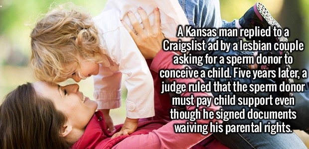 friendship - A Kansas man replied to a Craigslistad by a lesbian couple asking for a sperm donor to conceive a child. Five years later, a judge ruled that the sperm donor must pay child support even though he signed documents waiving his parental rights.