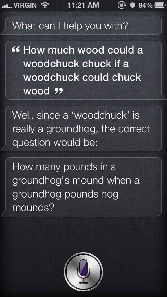 siri funny - ... Virgin @ 94% What can I help you with? 66 How much wood could a woodchuck chuck if a woodchuck could chuck wood 9 Well, since a 'woodchuck' is really a groundhog, the correct question would be How many pounds in a groundhog's mound when a