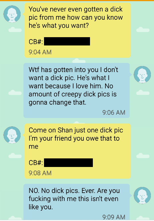 real dickpic text - You've never even gotten a dick pic from me how can you know he's what you want? Cb# Wtf has gotten into you don't want a dick pic. He's what want because I love him. No amount of creepy dick pics is gonna change that. Come on Shan jus