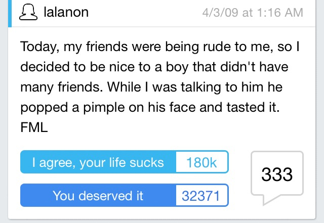 angle - lalanon 4309 at Today, my friends were being rude to me, so I decided to be nice to a boy that didn't have many friends. While I was talking to him he popped a pimple on his face and tasted it. Fml I agree, your life sucks 333 You deserved it 3237