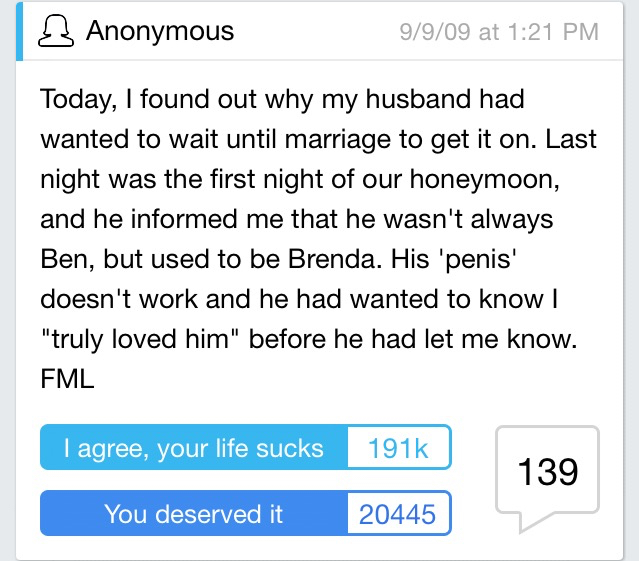 angle - s Anonymous 9909 at Today, I found out why my husband had wanted to wait until marriage to get it on. Last night was the first night of our honeymoon, and he informed me that he wasn't always Ben, but used to be Brenda. His 'penis' doesn't work an
