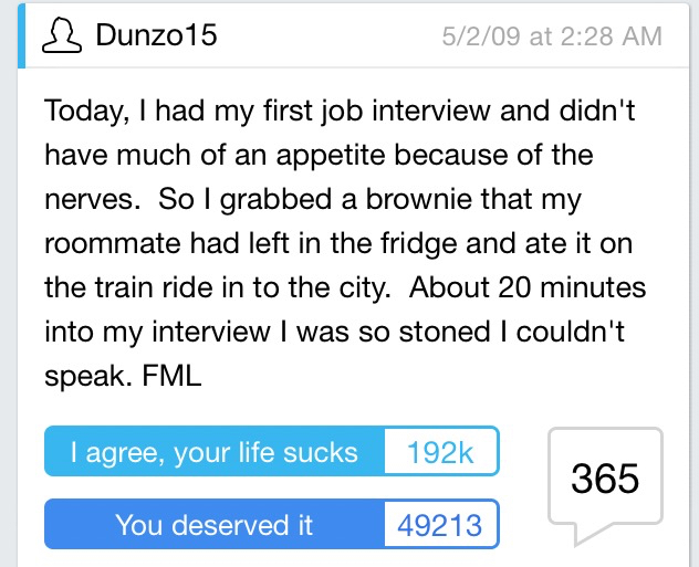 worst fml stories - 1 Dunzo15 5209 at Today, I had my first job interview and didn't have much of an appetite because of the nerves. So I grabbed a brownie that my roommate had left in the fridge and ate it on the train ride in to the city. About 20 minut