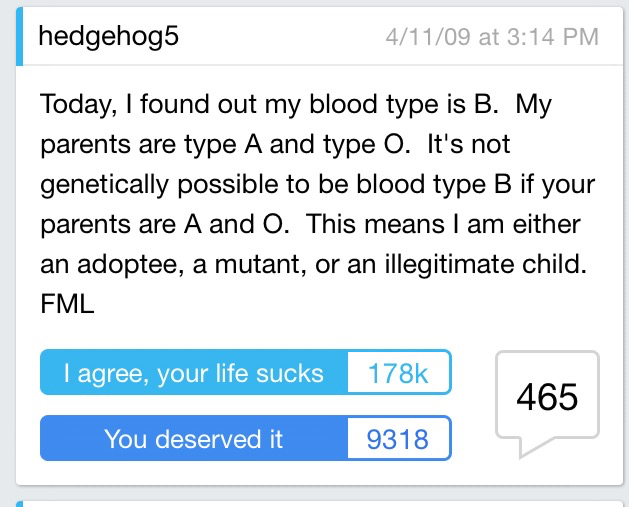 angle - hedgehog5 41109 at Today, I found out my blood type is B. My parents are type A and type O. It's not genetically possible to be blood type B if your parents are A and O. This means I am either an adoptee, a mutant, or an illegitimate child. Fml I 