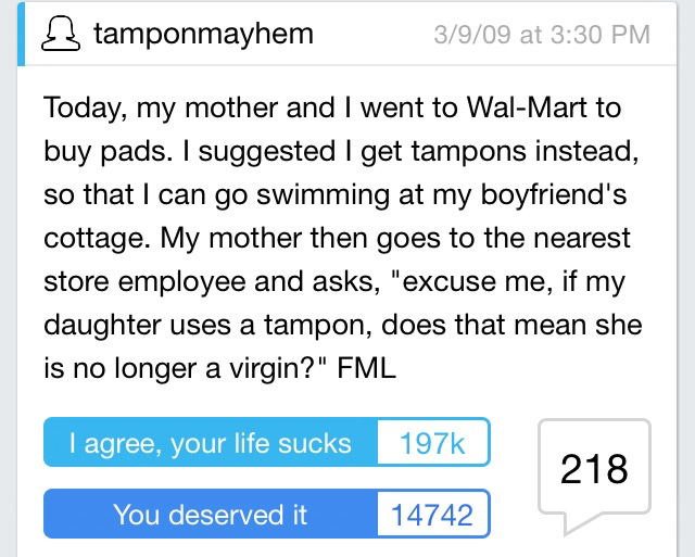 worst fml stories - 3 tamponmayhem 3909 at Today, my mother and I went to WalMart to buy pads. I suggested I get tampons instead, so that I can go swimming at my boyfriend's cottage. My mother then goes to the nearest store employee and asks, "excuse me, 