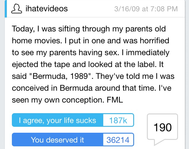 worst fml stories - sihatevideos 31609 at Today, I was sifting through my parents old home movies. I put in one and was horrified to see my parents having sex. I immediately ejected the tape and looked at the label. It said "Bermuda, 1989". They've told m