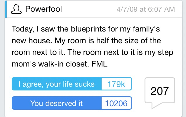 Totally Funny - 3 Powerfool 4709 at Today, I saw the blueprints for my family's new house. My room is half the size of the room next to it. The room next to it is my step mom's walkin closet. Fml I agree, your life sucks 207 You deserved it 10206