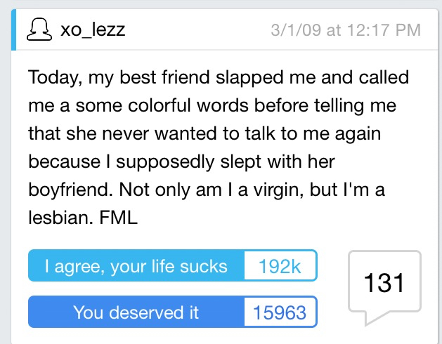 funny fml - xo_lezz 3109 at Today, my best friend slapped me and called me a some colorful words before telling me that she never wanted to talk to me again because I supposedly slept with her boyfriend. Not only am I a virgin, but I'm a lesbian. Fml I ag
