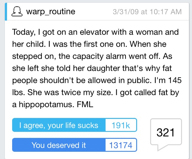 document - 3 warp_routine 33109 at Today, I got on an elevator with a woman and her child. I was the first one on. When she stepped on, the capacity alarm went off. As she left she told her daughter that's why fat people shouldn't be allowed in public. I'