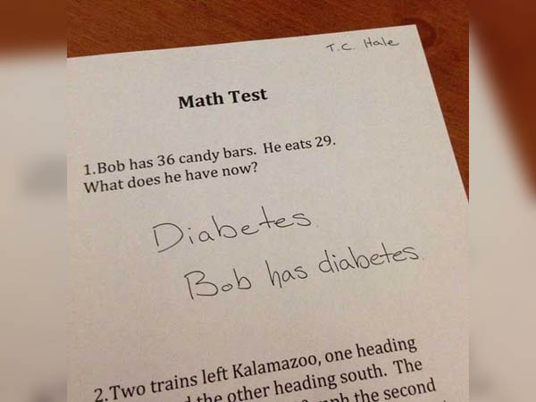funny student answers in tests - T.C. Hale Math Test 1. Bob has 36 candy bars. He eats 29. What does he have now? Diabetes, Bob has diabetes. 2. Two trains left Kalamazoo, one heading the other heading south. The minh the second