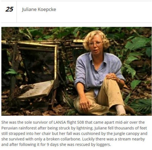 flight 508 - Juliane Koepcke She was the sole survivor of Lansa flight 508 that came apart midair over the Peruvian rainforest after being struck by lightning. Juliane fell thousands of feet still strapped into her chair but her fall was cushioned by the 