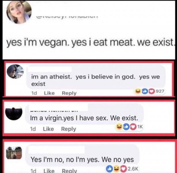 yes im no no im yes we no yes - yes i'm vegan. yes i eat meat. we exist im an atheist. yes i believe in god. yes we exist 1d 927 Im a virgin.yes I have sex. We exist. 1d DO1K Yes I'm no, no I'm yes. We no yes 1d
