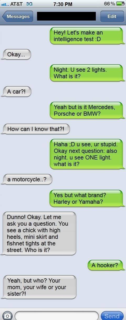 funny adult jokes - w... At&T 3G 66% Messages Edit Hey! Let's make an intelligence test D Okay... Night. U see 2 lights. What is it? A car?! Yeah but is it Mercedes, Porsche or Bmw? How can I know that?! Haha D u see, ur stupid. Okay next question also ni