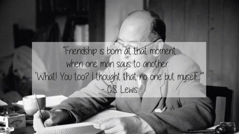 Writer - "Friendship is born at that moment when one man says to another What! You too? I thought that no one but myself." Cs Lewis