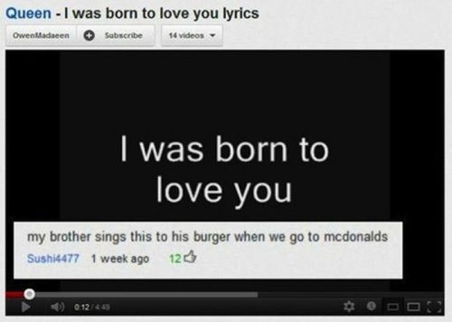 youtube comment meaningful funny - Queen I was born to love you lyrics Owenllada en Subscribe 14 videos I was born to love you my brother sings this to his burger when we go to mcdonalds Sushi4477 1 week ago 120 012449